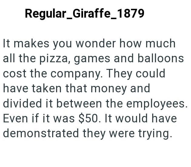 Regular_Giraffe_1879 It makes you wonder how much all the pizza, games and balloons cost the company. They could have taken that money and divided it between the employees. Even if it was $50. It would have demonstrated they were trying.
