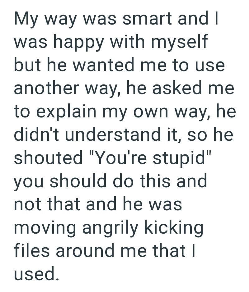 My way was smart and I was happy with myself but he wanted me to use another way, he asked me to explain my own way, he didn't understand it, so he shouted "You're stupid" you should do this and not that and he was moving angrily kicking files around me that I used.