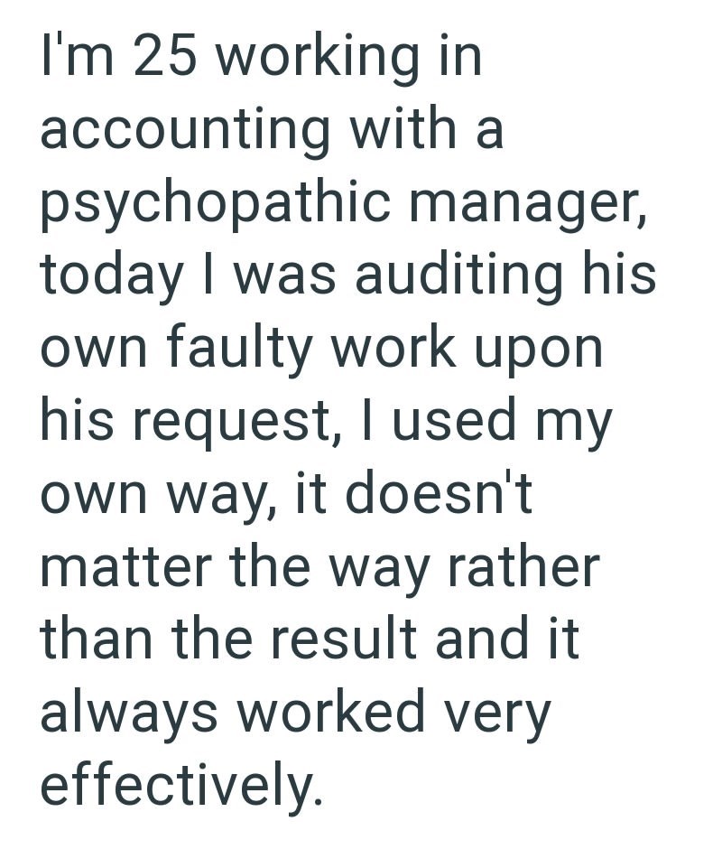 I'm 25 working in accounting with a psychopathic manager, today I was auditing his own faulty work upon his request, I used my own way, it doesn't matter the way rather than the result and it always worked very effectively.