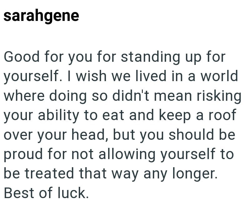 sarahgene Good for you for standing up for yourself. I wish we lived in a world where doing so didn't mean risking your ability to eat and keep a roof over your head, but you should be proud for not allowing yourself to be treated that way any longer. Best of luck.