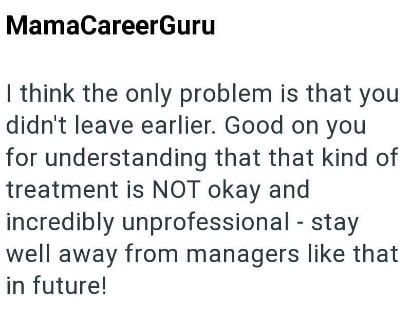 MamaCareerGuru I think the only problem is that you didn't leave earlier. Good on you for understanding that that kind of treatment is NOT okay and incredibly unprofessional - stay well away from managers like that in future!