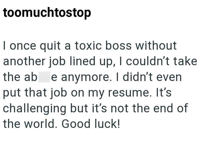 toomuchtostop I once quit a toxic boss without another job lined up, I couldn't take the ab e anymore. I didn't even put that job on my resume. It's challenging but it's not the end of the world. Good luck!