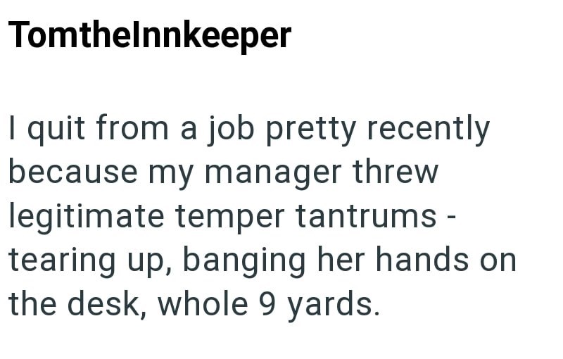 Tomthelnnkeeper I quit from a job pretty recently because my manager threw legitimate temper tantrums - tearing up, banging her hands on the desk, whole 9 yards.