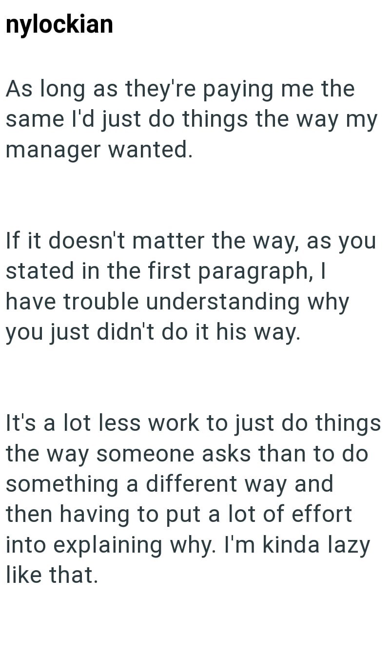 nylockian As long as they're paying me the same I'd just do things the way my manager wanted. If it doesn't matter the way, as you stated in the first paragraph, I have trouble understanding why you just didn't do it his way. It's a lot less work to just do things the way someone asks than to do something a different way and then having to put a lot of effort into explaining why. I'm kinda lazy like that.