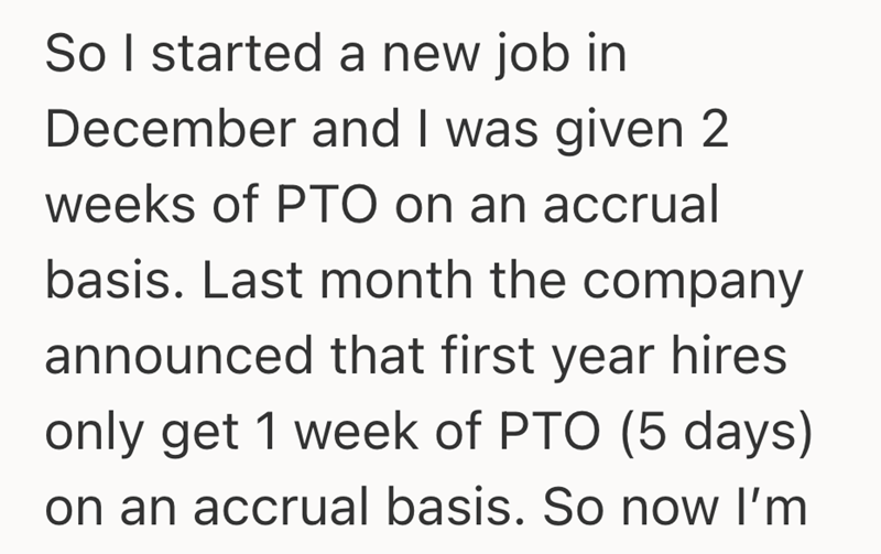 So I started a new job in December and I was given 2 weeks of PTO on an accrual basis. Last month the company announced that first year hires only get 1 week of PTO (5 days) on an accrual basis. So now I'm
