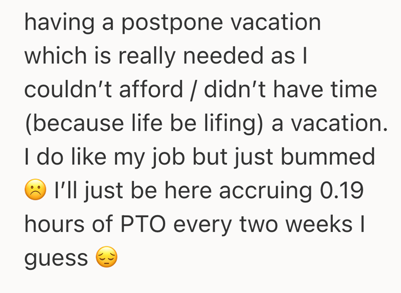 having a postpone vacation which is really needed as I couldn't afford / didn't have time (because life be lifing) a vacation. I do like my job but just bummed I'll just be here accruing 0.19 hours of PTO every two weeks I guess