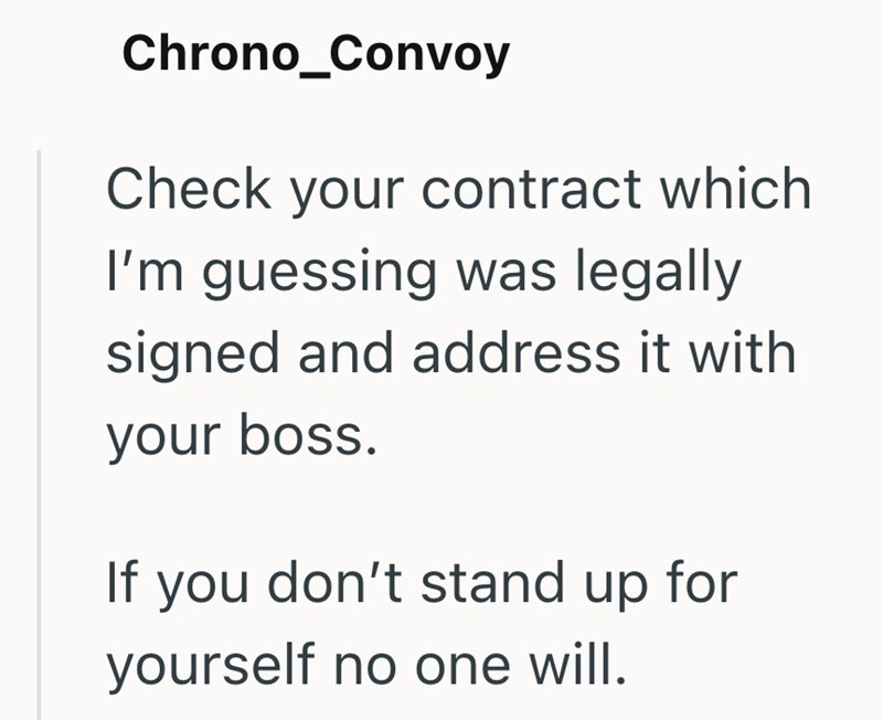 Chrono_Convoy Check your contract which I'm guessing was legally signed and address it with your boss. If you don't stand up for yourself no one will.