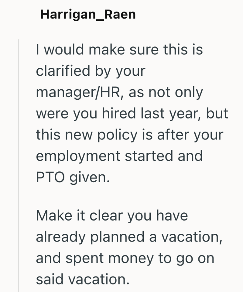 Harrigan_Raen I would make sure this is clarified by your manager/HR, as not only were you hired last year, but this new policy is after your employment started and PTO given. Make it clear you have already planned a vacation, and spent money to go on said vacation.