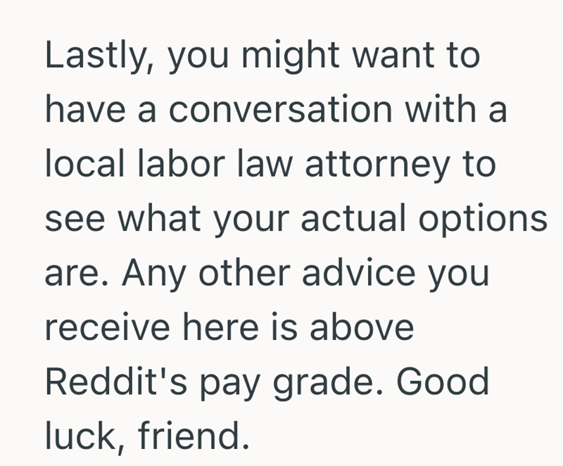 Lastly, you might want to have a conversation with a local labor law attorney to see what your actual options are. Any other advice you receive here is above Reddit's pay grade. Good luck, friend.