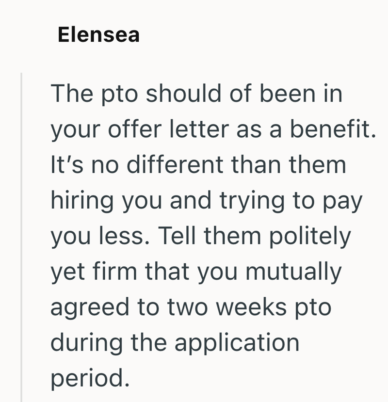 Elensea The pto should of been in your offer letter as a benefit. It's no different than them hiring you and trying to pay you less. Tell them politely yet firm that you mutually agreed to two weeks pto during the application period.