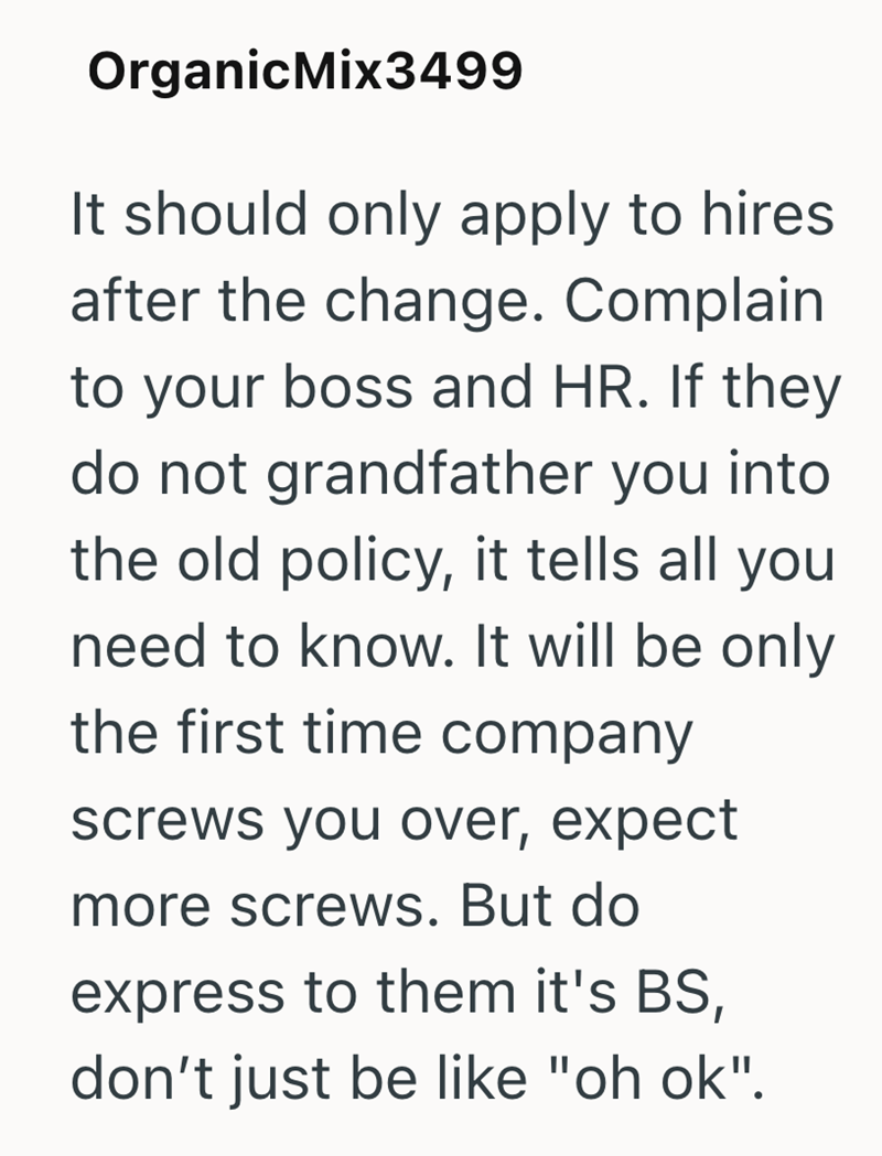 OrganicMix3499 It should only apply to hires after the change. Complain to your boss and HR. If they do not grandfather you into the old policy, it tells all you need to know. It will be only the first time company screws you over, expect more screws. But do express to them it's BS, don't just be like "oh ok".
