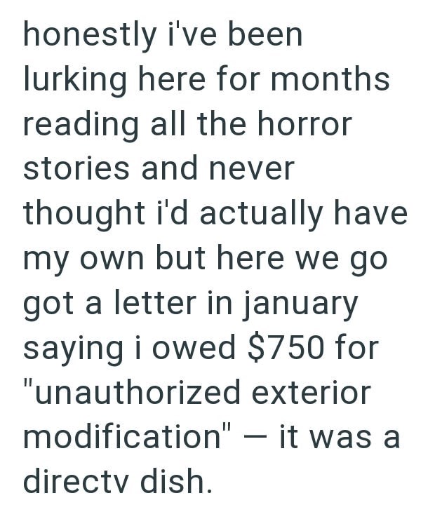 honestly i've been lurking here for months reading all the horror stories and never thought i'd actually have my own but here we go got a letter in january saying i owed $750 for "unauthorized exterior modification" - it was a directv dish.