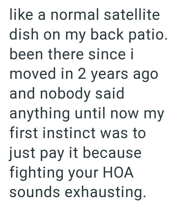 like a normal satellite dish on my back patio. been there since i moved in 2 years ago and nobody said anything until now my first instinct was to just pay it because fighting your HOA sounds exhausting.