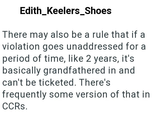 Edith_Keelers_Shoes There may also be a rule that if a violation goes unaddressed for a period of time, like 2 years, it's basically grandfathered in and can't be ticketed. There's frequently some version of that in CCRs.