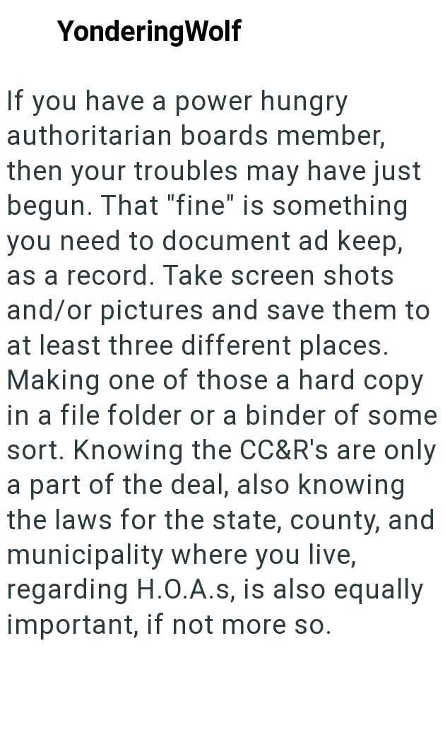 YonderingWolf If you have a power hungry authoritarian boards member, then your troubles may have just begun. That "fine" is something you need to document ad keep, as a record. Take screen shots and/or pictures and save them to at least three different places. Making one of those a hard copy in a file folder or a binder of some sort. Knowing the CC&R's are only a part of the deal, also knowing the laws for the state, county, and municipality where you live, regarding H.O.A.s, is also equally im