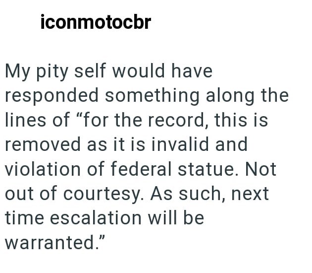 iconmotocbr My pity self would have responded something along the lines of "for the record, this is removed as it is invalid and violation of federal statue. Not out of courtesy. As such, next time escalation will be warranted."