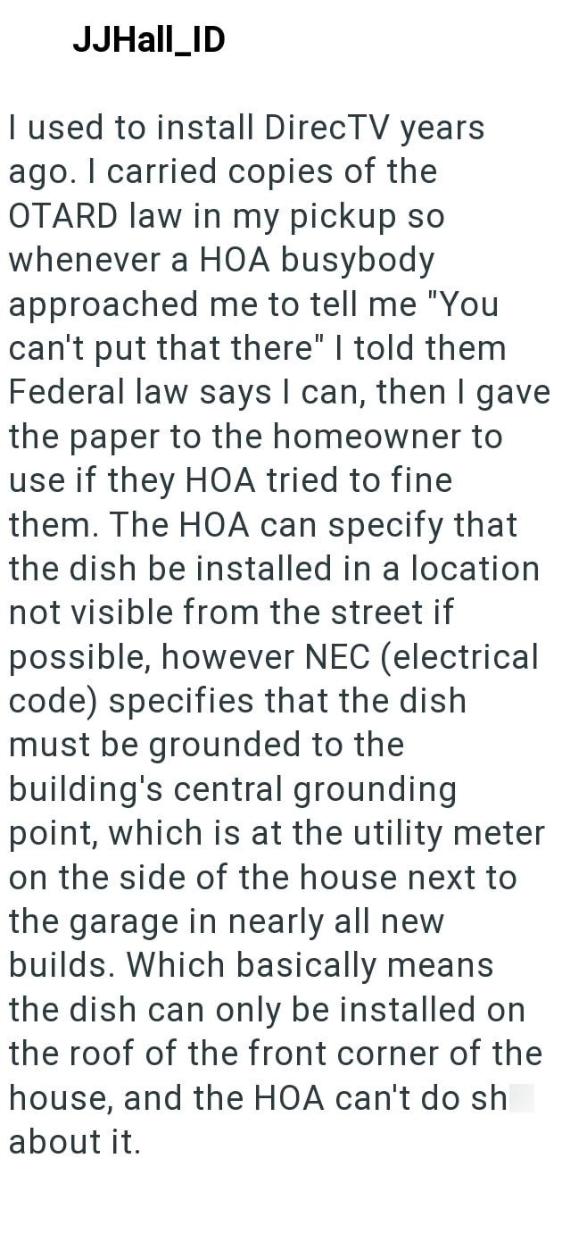 JJHall_ID I used to install DirecTV years ago. I carried copies of the OTARD law in my pickup so whenever a HOA busybody approached me to tell me "You can't put that there" I told them Federal law says I can, then I gave the paper to the homeowner to use if they HOA tried to fine them. The HOA can specify that the dish be installed in a location not visible from the street if possible, however NEC (electrical code) specifies that the dish must be grounded to the building's central grounding poin