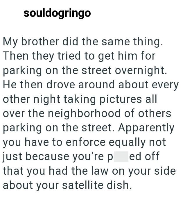 souldogringo My brother did the same thing. Then they tried to get him for parking on the street overnight. He then drove around about every other night taking pictures all over the neighborhood of others parking on the street. Apparently you have to enforce equally not just because you're p ed off that you had the law on your side about your satellite dish.