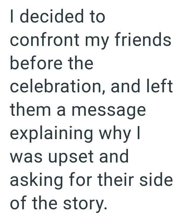I decided to confront my friends before the celebration, and left them a message explaining why I was upset and asking for their side of the story.