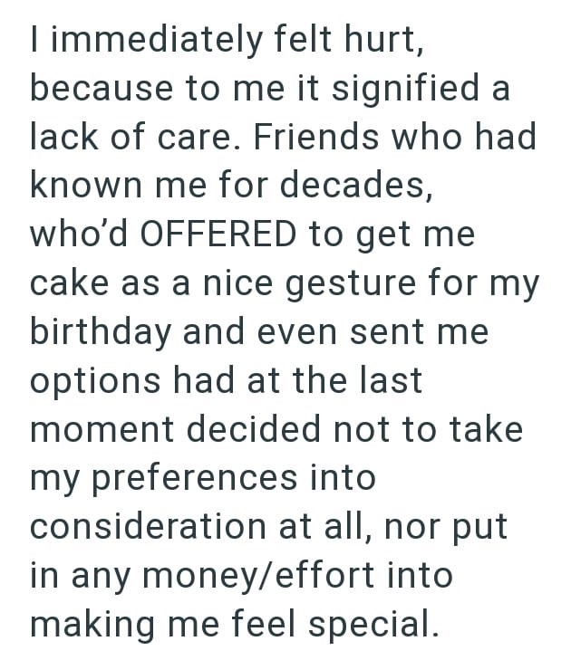 I immediately felt hurt, because to me it signified a lack of care. Friends who had known me for decades, who'd OFFERED to get me cake as a nice gesture for my birthday and even sent me options had at the last moment decided not to take my preferences into consideration at all, nor put in any money/effort into making me feel special.