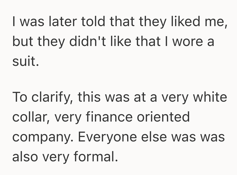 I was later told that they liked me, but they didn't like that I wore a suit. To clarify, this was at a very white collar, very finance oriented company. Everyone else was was also very formal.