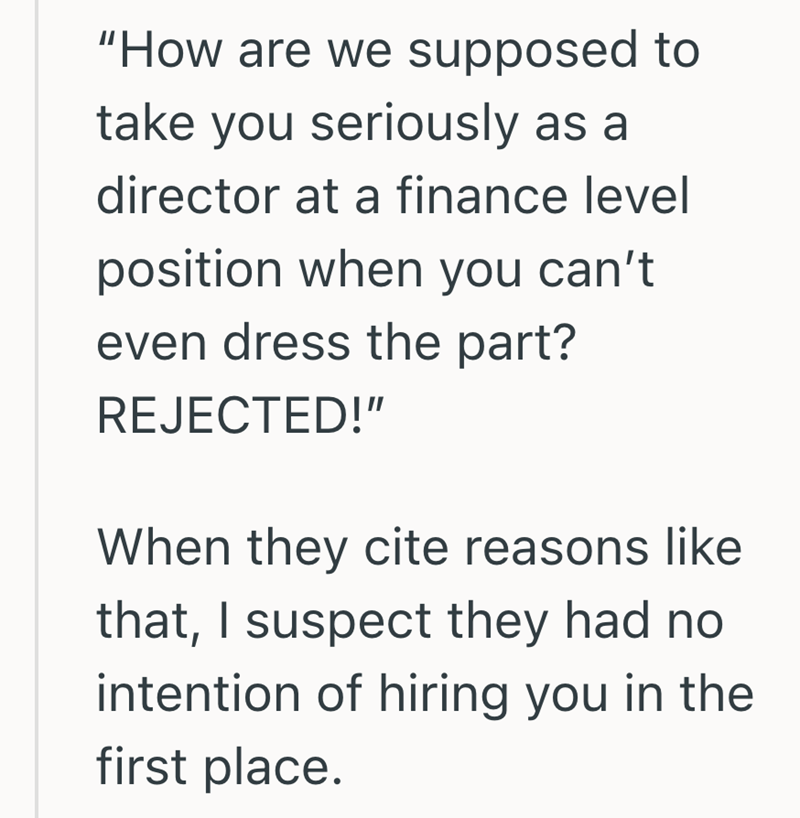 "How are we supposed to take you seriously as a director at a finance level position when you can't even dress the part? REJECTED!" When they cite reasons like that, I suspect they had no intention of hiring you in the first place.