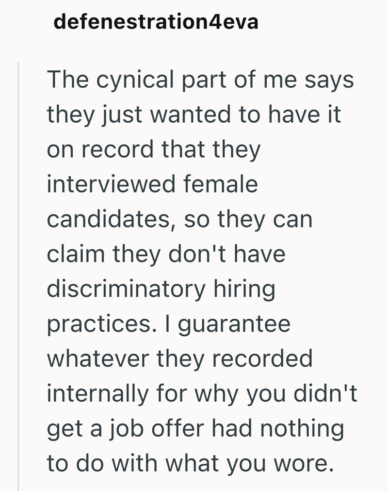 defenestration4eva The cynical part of me says they just wanted to have it. on record that they interviewed female candidates, so they can claim they don't have discriminatory hiring practices. I guarantee whatever they recorded internally for why you didn't get a job offer had nothing to do with what you wore.