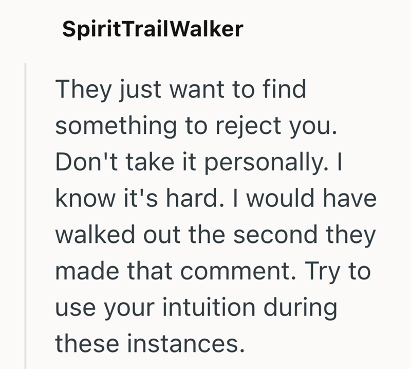 Spirit Trail Walker They just want to find something to reject you. Don't take it personally. I know it's hard. I would have walked out the second they made that comment. Try to use your intuition during these instances.