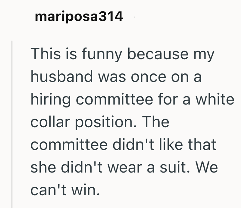 mariposa314 This is funny because my husband was once on a hiring committee for a white collar position. The committee didn't like that she didn't wear a suit. We can't win.