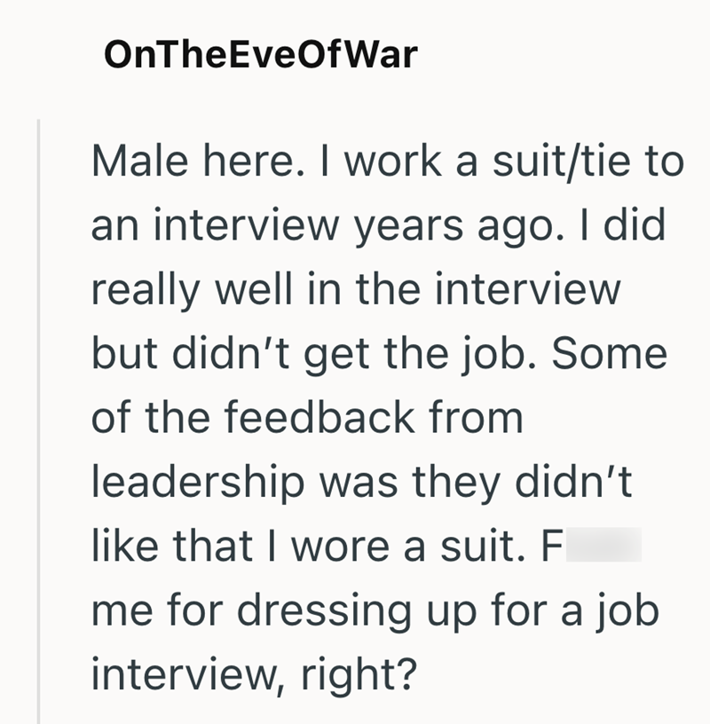 OnTheEveOfWar Male here. I work a suit/tie to an interview years ago. I did really well in the interview but didn't get the job. Some of the feedback from leadership was they didn't like that I wore a suit. F me for dressing up for a job interview, right?