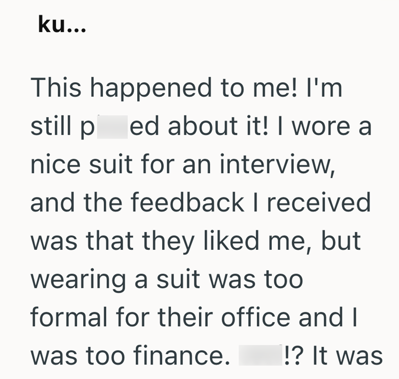 ku... This happened to me! I'm still ped about it! I wore a nice suit for an interview, and the feedback I received was that they liked me, but wearing a suit was too formal for their office and I was too finance. !? It was