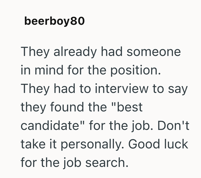 beerboy80 They already had someone in mind for the position. They had to interview to say they found the "best candidate" for the job. Don't take it personally. Good luck. for the job search.
