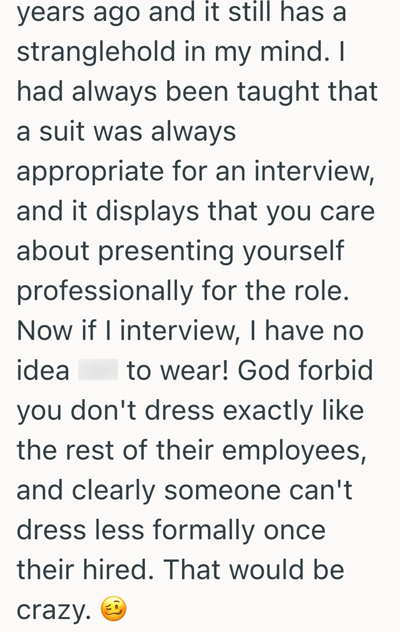 years ago and it still has a stranglehold in my mind. I had always been taught that a suit was always appropriate for an interview, and it displays that you care about presenting yourself professionally for the role. Now if I interview, I have no idea to wear! God forbid you don't dress exactly like the rest of their employees, and clearly someone can't dress less formally once. their hired. That would be crazy.