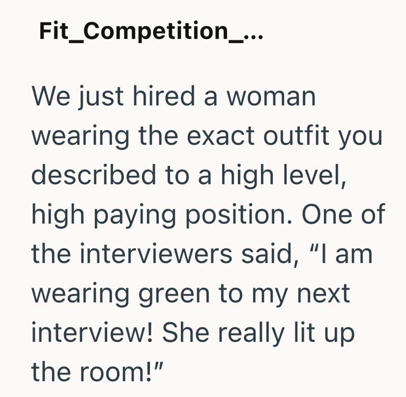 Fit_Competition_... We just hired a woman wearing the exact outfit you described to a high level, high paying position. One of the interviewers said, "I am wearing green to my next interview! She really lit up the room!"