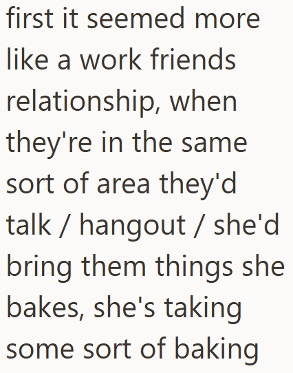first it seemed more like a work friends relationship, when they're in the same sort of area they'd talk hangout she'd bring them things she bakes, she's taking some sort of baking