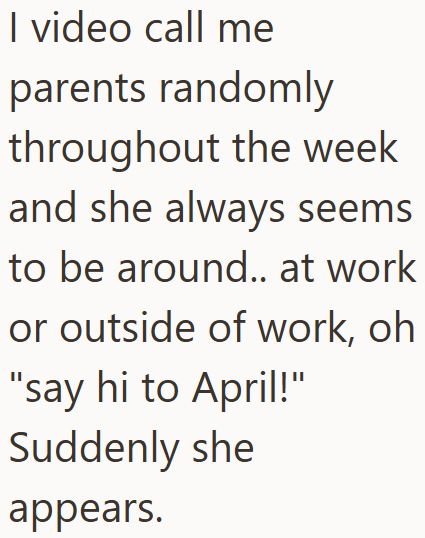 I video call me parents randomly throughout the week and she always seems to be around.. at work or outside of work, oh "say hi to April!" Suddenly she appears.