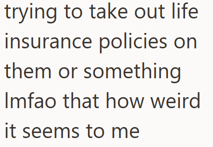 trying to take out life insurance policies on them or something Imfao that how weird it seems to me