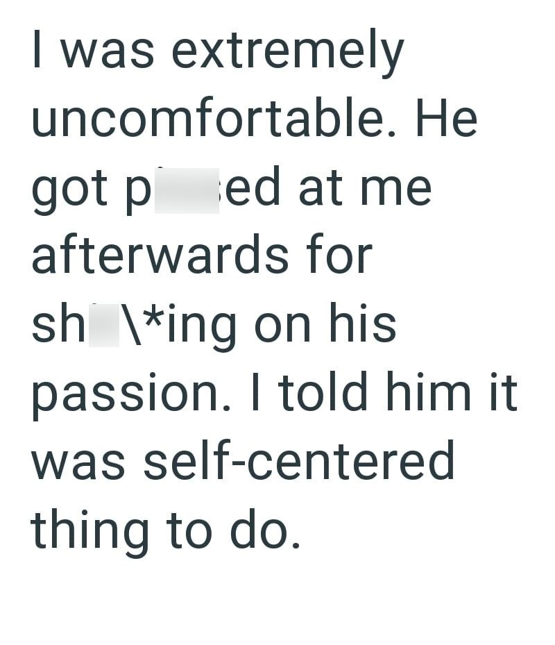 I was extremely uncomfortable. He got ped at me afterwards for sh \*ing on his passion. I told him it was self-centered thing to do.