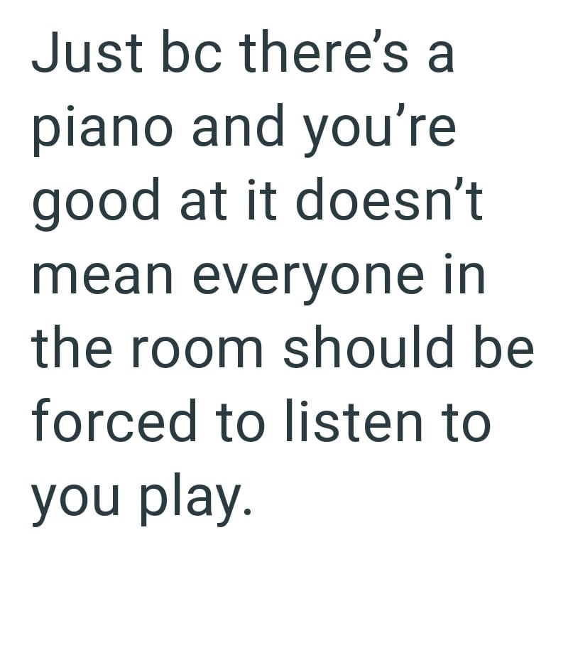 Just bc there's a piano and you're good at it doesn't mean everyone in the room should be forced to listen to you play.