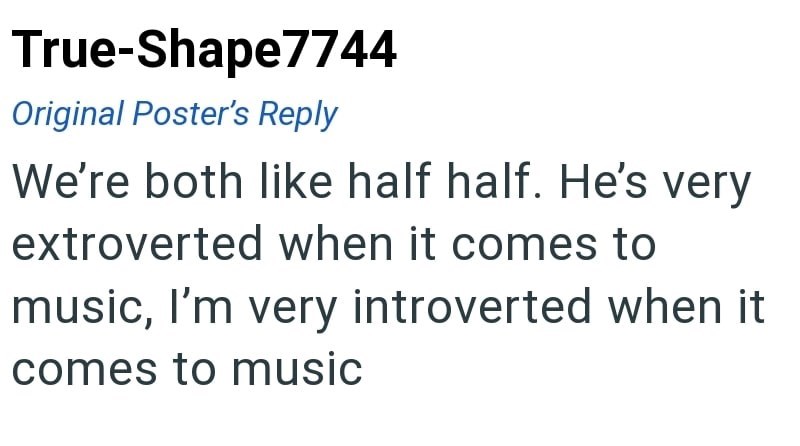 True-Shape7744 Original Poster's Reply We're both like half half. He's very extroverted when it comes to music, I'm very introverted when it comes to music