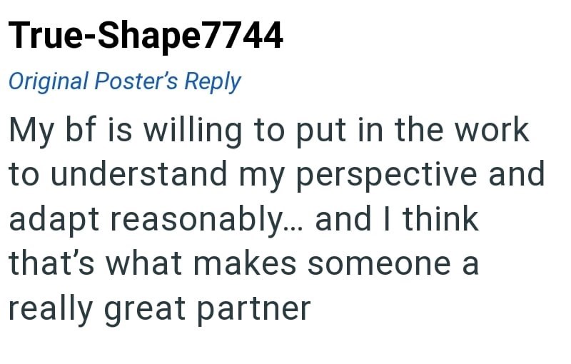 True-Shape7744 Original Poster's Reply My bf is willing to put in the work to understand my perspective and adapt reasonably... and I think that's what makes someone a really great partner