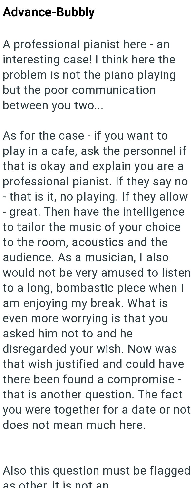 Advance-Bubbly A professional pianist here - an interesting case! I think here the problem is not the piano playing but the poor communication between you two... As for the case - if you want to play in a cafe, ask the personnel if that is okay and explain you are a professional pianist. If they say no - that is it, no playing. If they allow - great. Then have the intelligence to tailor the music of your choice to the room, acoustics and the audience. As a musician, I also would not be very amus