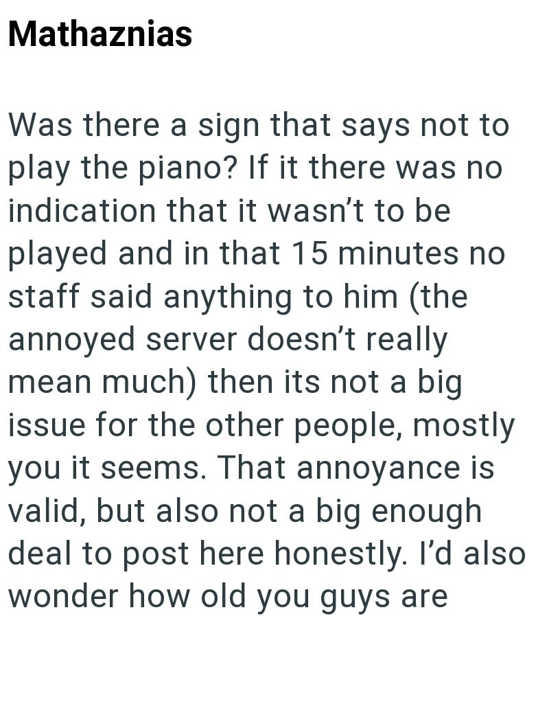 Mathaznias Was there a sign that says not to play the piano? If it there was no indication that it wasn't to be played and in that 15 minutes no staff said anything to him (the annoyed server doesn't really mean much) then its not a big issue for the other people, mostly you it seems. That annoyance is valid, but also not a big enough deal to post here honestly. I'd also wonder how old you guys are