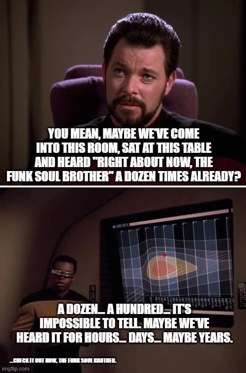 YOU MEAN, MAYBE WE'VE COME INTO THIS ROOM, SAT AT THIS TABLE AND HEARD "RIGHT ABOUT NOW, THE FUNK SOUL BROTHER" A DOZEN TIMES ALREADY? A DOZEN... A HUNDRED IT'S IMPOSSIBLE TO TELL. MAYBE WE'VE HEARD IT FOR HOURS... DAYS... MAYBE YEARS. CHECK IT OUT NOW, THE FUNK SOUL BROTHER. imgflip.com