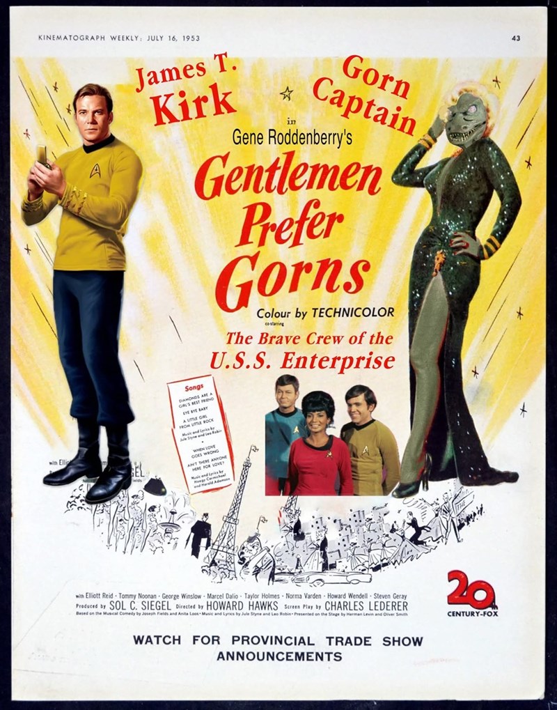 with Elli KINEMATOGRAPH WEEKLY: JULY 16, 1953 A James T. Kirk Songs DIAMONDS ARE A GIRL'S BEST FRIEND EYE BYE BABY A LITTLE GIRL FROM LITTLE ROCK Music and Lyrics by in Gorn Captain Gene Roddenberry's Gentlemen Prefer Gorns Jule Styne and Lea Robi WHEN LOVE GOES WRONG Colour by TECHNICOLOR co-starring The Brave Crew of the U.S.S. Enterprise AIN'T THERE ANYONE HERE FOR LOVE? br Music and Lyrics Hoagy Carmichael with Elliott Reid Tommy Noonan George Winslow Marcel Dalio Taylor Holmes Norma Varden