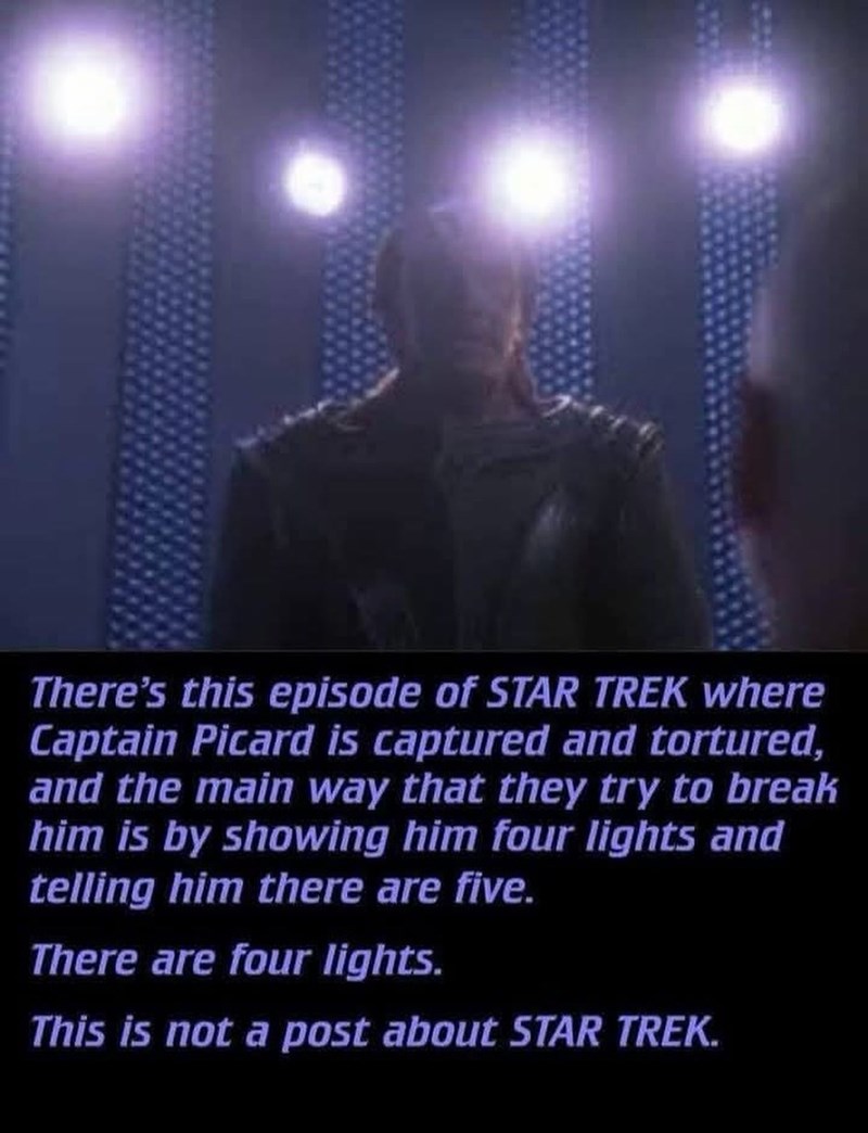 There's this episode of STAR TREK where Captain Picard is captured and tortured, and the main way that they try to break him is by showing him four lights and telling him there are five. There are four lights. This is not a post about STAR TREK.