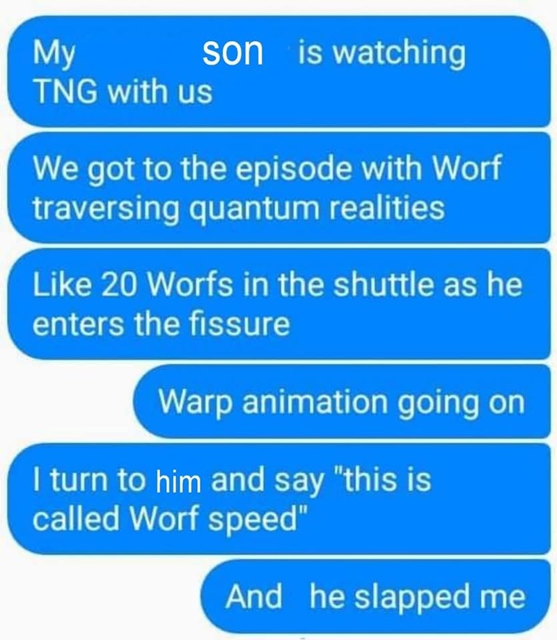 My TNG with us son is watching We got to the episode with Worf traversing quantum realities Like 20 Worfs in the shuttle as he enters the fissure Warp animation going on I turn to him and say "this is called Worf speed" And he slapped me