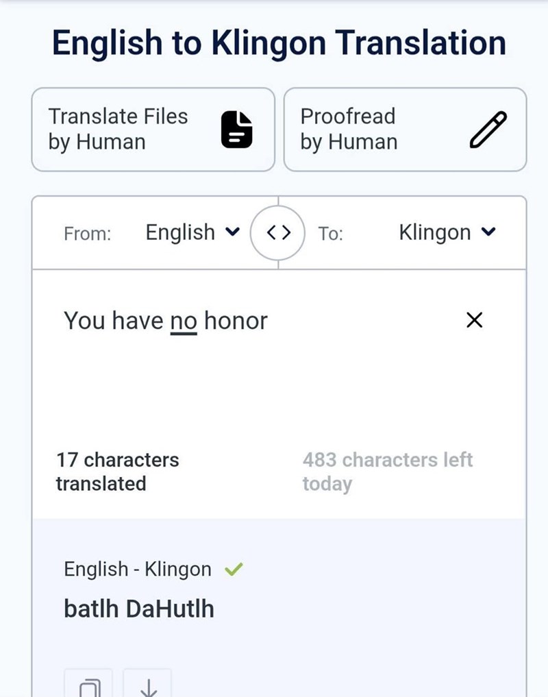 English to Klingon Translation Translate Files Proofread by Human by Human From: English < > To: Klingon You have no honor Х 17 characters translated 483 characters left today English - Klingon ✓ batlh DaHutlh