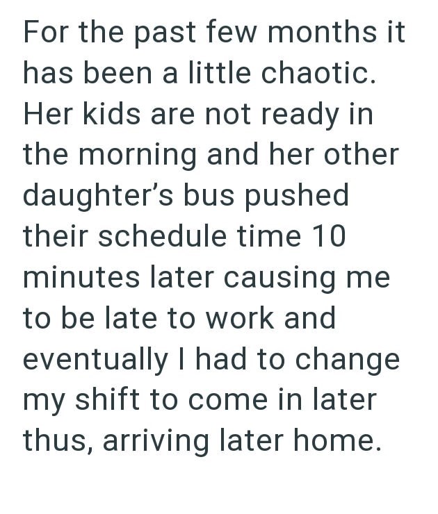 For the past few months it has been a little chaotic. Her kids are not ready in the morning and her other daughter's bus pushed their schedule time 10 minutes later causing me to be late to work and eventually I had to change my shift to come in later thus, arriving later home.