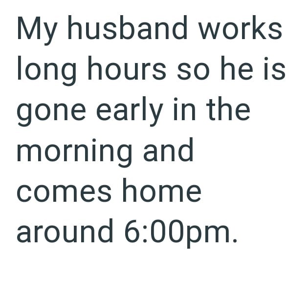 My husband works long hours so he is gone early in the morning and comes home around 6:00pm.